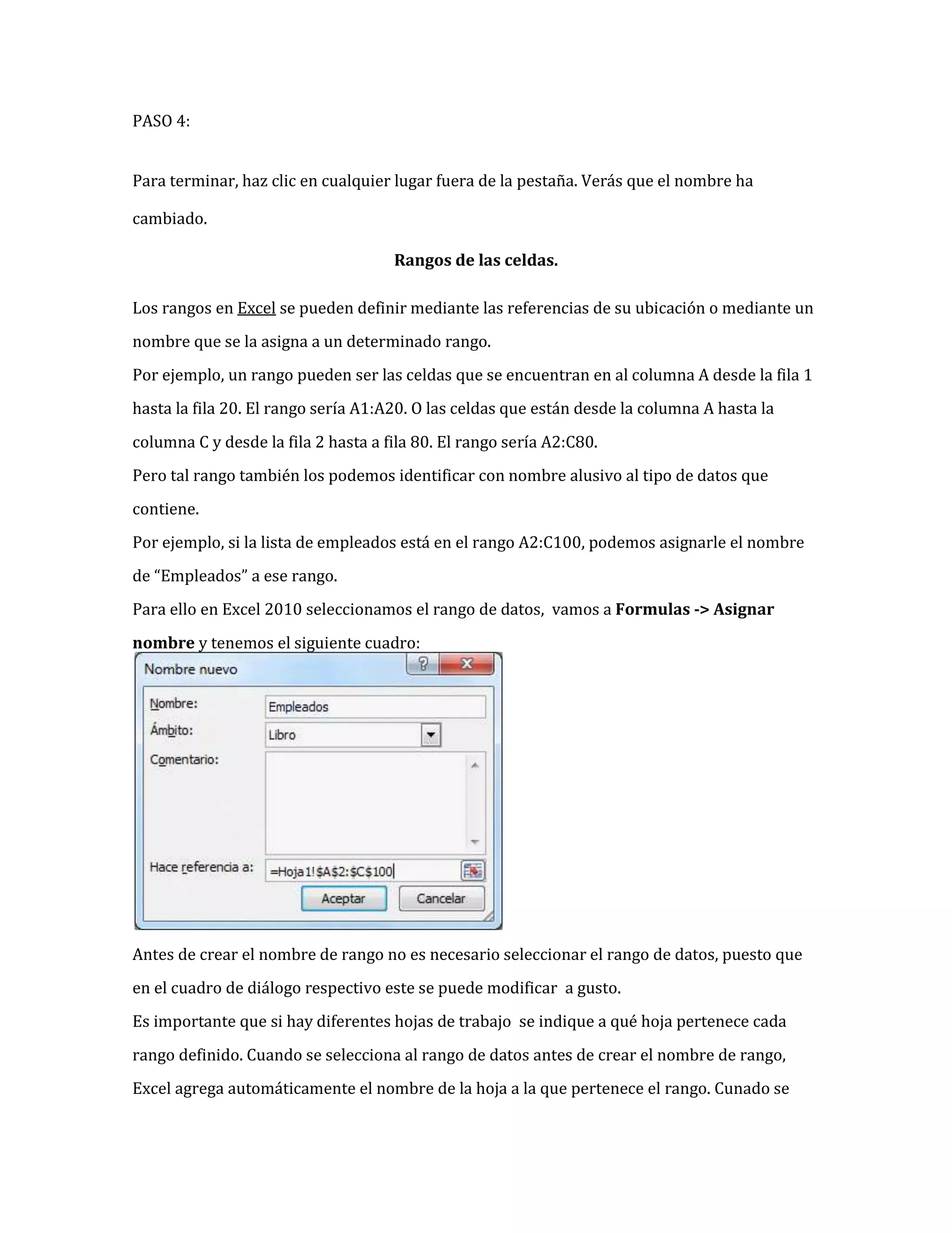 PASO 4:
Para terminar, haz clic en cualquier lugar fuera de la pestaña. Verás que el nombre ha
cambiado.
Rangos de las celdas.
Los rangos en Excel se pueden definir mediante las referencias de su ubicación o mediante un
nombre que se la asigna a un determinado rango.
Por ejemplo, un rango pueden ser las celdas que se encuentran en al columna A desde la fila 1
hasta la fila 20. El rango sería A1:A20. O las celdas que están desde la columna A hasta la
columna C y desde la fila 2 hasta a fila 80. El rango sería A2:C80.
Pero tal rango también los podemos identificar con nombre alusivo al tipo de datos que
contiene.
Por ejemplo, si la lista de empleados está en el rango A2:C100, podemos asignarle el nombre
de “Empleados” a ese rango.
Para ello en Excel 2010 seleccionamos el rango de datos, vamos a Formulas -> Asignar
nombre y tenemos el siguiente cuadro:

Antes de crear el nombre de rango no es necesario seleccionar el rango de datos, puesto que
en el cuadro de diálogo respectivo este se puede modificar a gusto.
Es importante que si hay diferentes hojas de trabajo se indique a qué hoja pertenece cada
rango definido. Cuando se selecciona al rango de datos antes de crear el nombre de rango,
Excel agrega automáticamente el nombre de la hoja a la que pertenece el rango. Cunado se

 