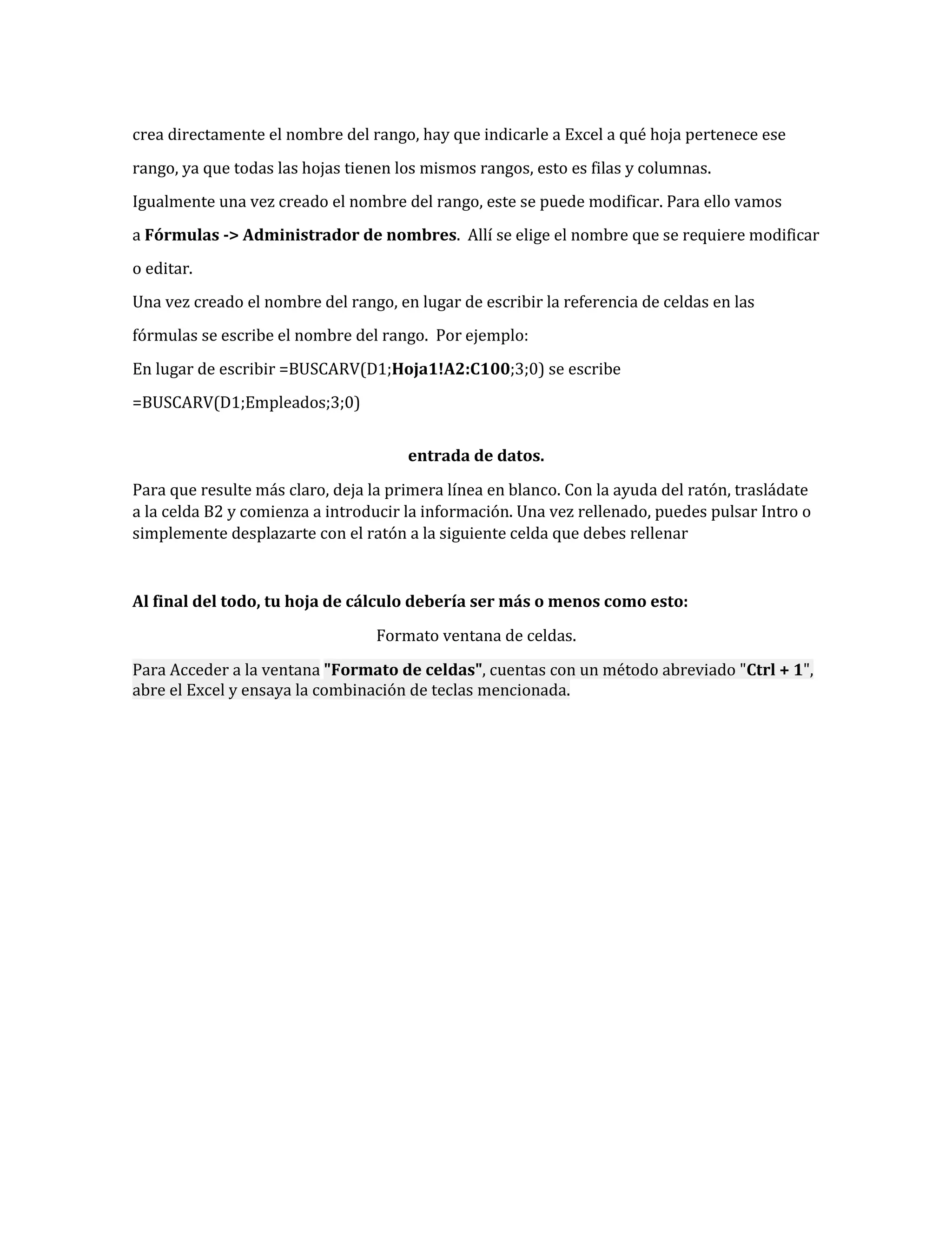 crea directamente el nombre del rango, hay que indicarle a Excel a qué hoja pertenece ese
rango, ya que todas las hojas tienen los mismos rangos, esto es filas y columnas.
Igualmente una vez creado el nombre del rango, este se puede modificar. Para ello vamos
a Fórmulas -> Administrador de nombres. Allí se elige el nombre que se requiere modificar
o editar.
Una vez creado el nombre del rango, en lugar de escribir la referencia de celdas en las
fórmulas se escribe el nombre del rango. Por ejemplo:
En lugar de escribir =BUSCARV(D1;Hoja1!A2:C100;3;0) se escribe
=BUSCARV(D1;Empleados;3;0)
entrada de datos.
Para que resulte más claro, deja la primera línea en blanco. Con la ayuda del ratón, trasládate
a la celda B2 y comienza a introducir la información. Una vez rellenado, puedes pulsar Intro o
simplemente desplazarte con el ratón a la siguiente celda que debes rellenar

Al final del todo, tu hoja de cálculo debería ser más o menos como esto:
Formato ventana de celdas.
Para Acceder a la ventana "Formato de celdas", cuentas con un método abreviado "Ctrl + 1",
abre el Excel y ensaya la combinación de teclas mencionada.

 