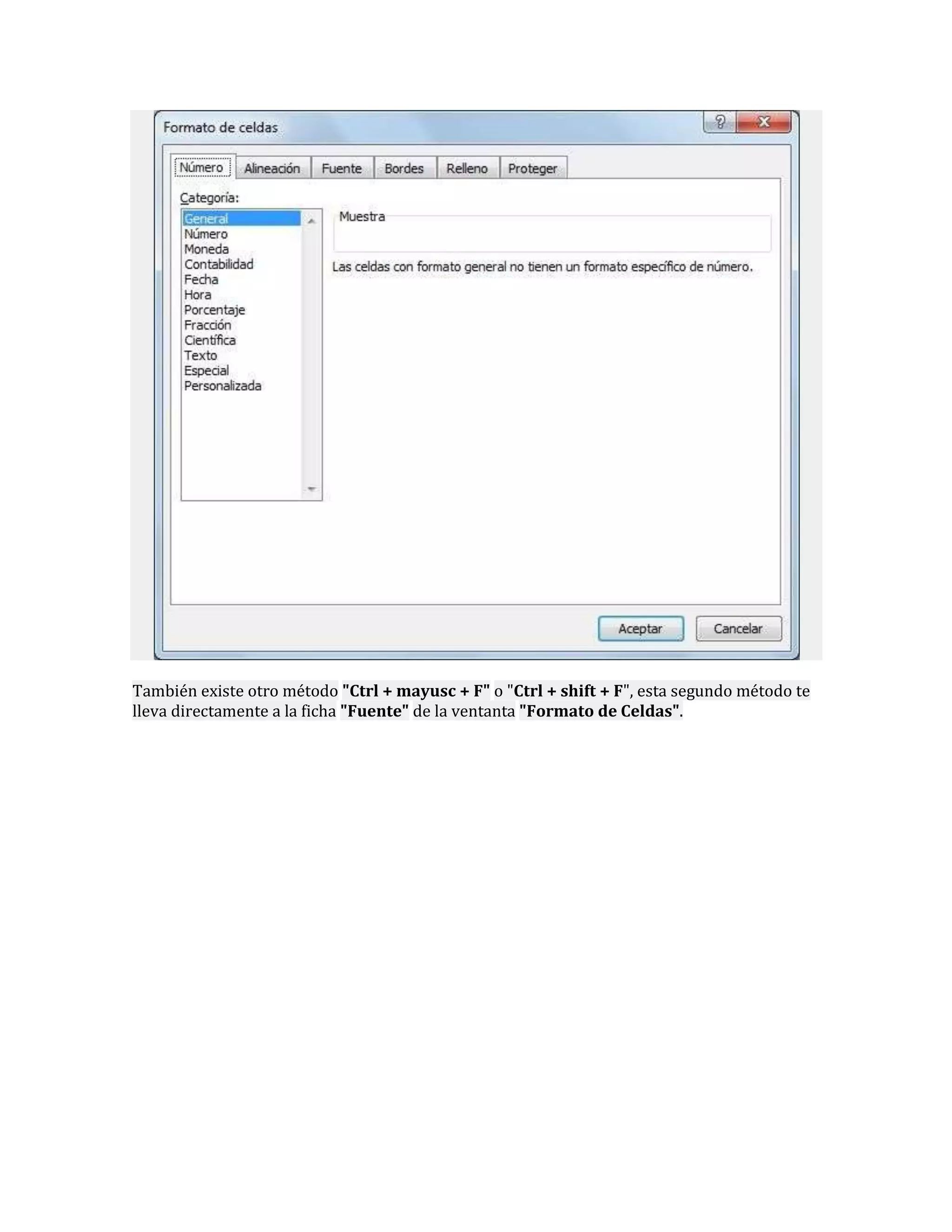 También existe otro método "Ctrl + mayusc + F" o "Ctrl + shift + F", esta segundo método te
lleva directamente a la ficha "Fuente" de la ventanta "Formato de Celdas".

 