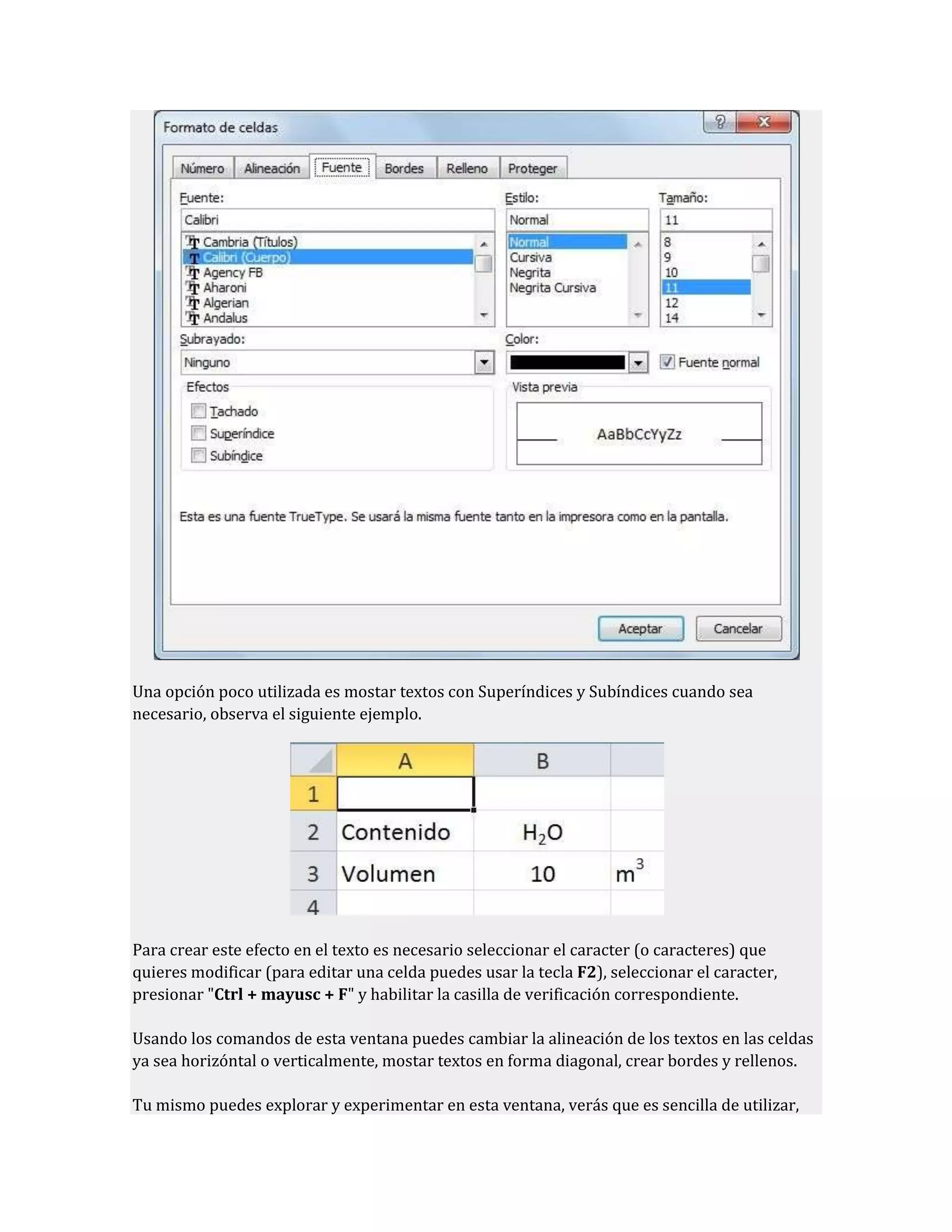 Una opción poco utilizada es mostar textos con Superíndices y Subíndices cuando sea
necesario, observa el siguiente ejemplo.

Para crear este efecto en el texto es necesario seleccionar el caracter (o caracteres) que
quieres modificar (para editar una celda puedes usar la tecla F2), seleccionar el caracter,
presionar "Ctrl + mayusc + F" y habilitar la casilla de verificación correspondiente.
Usando los comandos de esta ventana puedes cambiar la alineación de los textos en las celdas
ya sea horizóntal o verticalmente, mostar textos en forma diagonal, crear bordes y rellenos.
Tu mismo puedes explorar y experimentar en esta ventana, verás que es sencilla de utilizar,

 