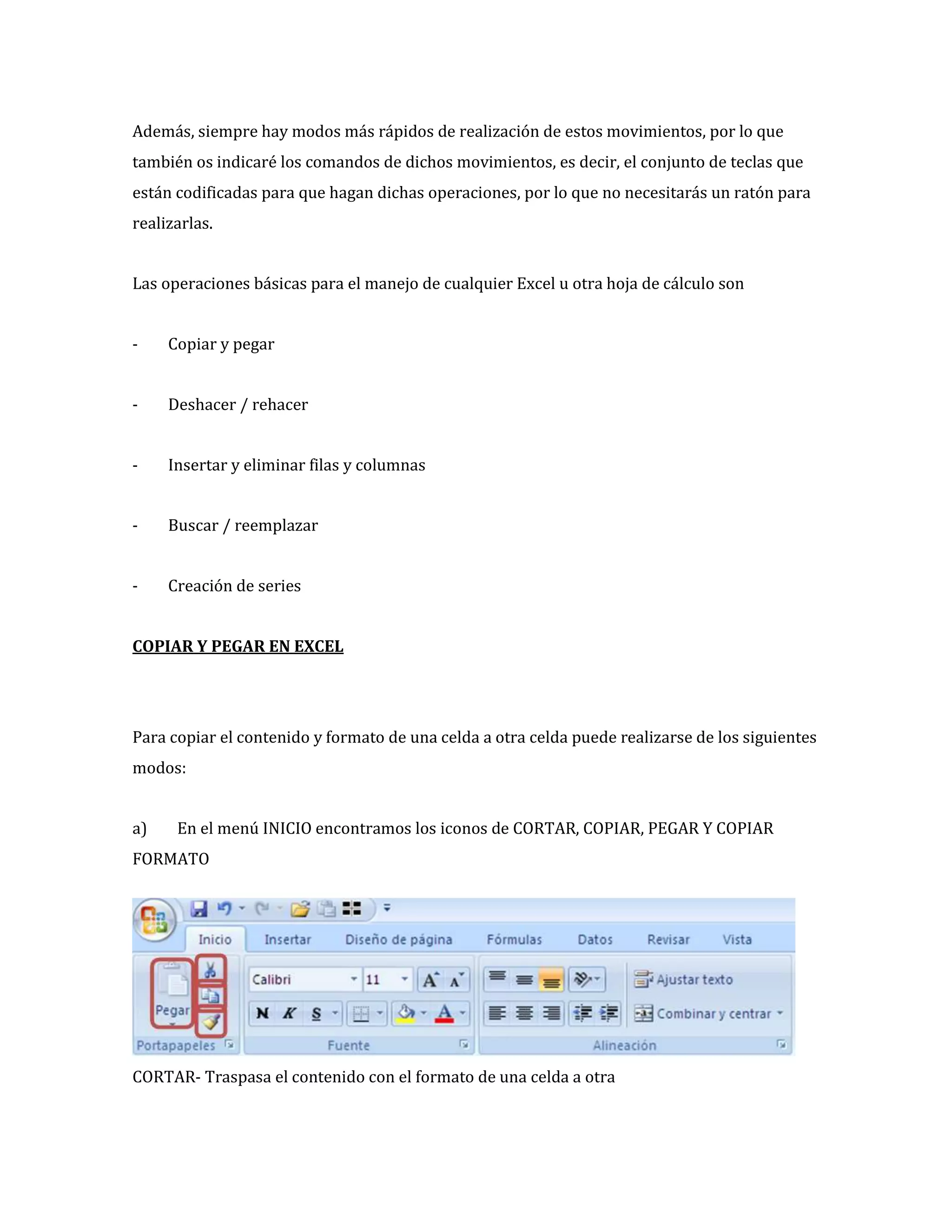 Además, siempre hay modos más rápidos de realización de estos movimientos, por lo que
también os indicaré los comandos de dichos movimientos, es decir, el conjunto de teclas que
están codificadas para que hagan dichas operaciones, por lo que no necesitarás un ratón para
realizarlas.
Las operaciones básicas para el manejo de cualquier Excel u otra hoja de cálculo son
-

Copiar y pegar

-

Deshacer / rehacer

-

Insertar y eliminar filas y columnas

-

Buscar / reemplazar

-

Creación de series

COPIAR Y PEGAR EN EXCEL

Para copiar el contenido y formato de una celda a otra celda puede realizarse de los siguientes
modos:
a)

En el menú INICIO encontramos los iconos de CORTAR, COPIAR, PEGAR Y COPIAR

FORMATO

CORTAR- Traspasa el contenido con el formato de una celda a otra

 