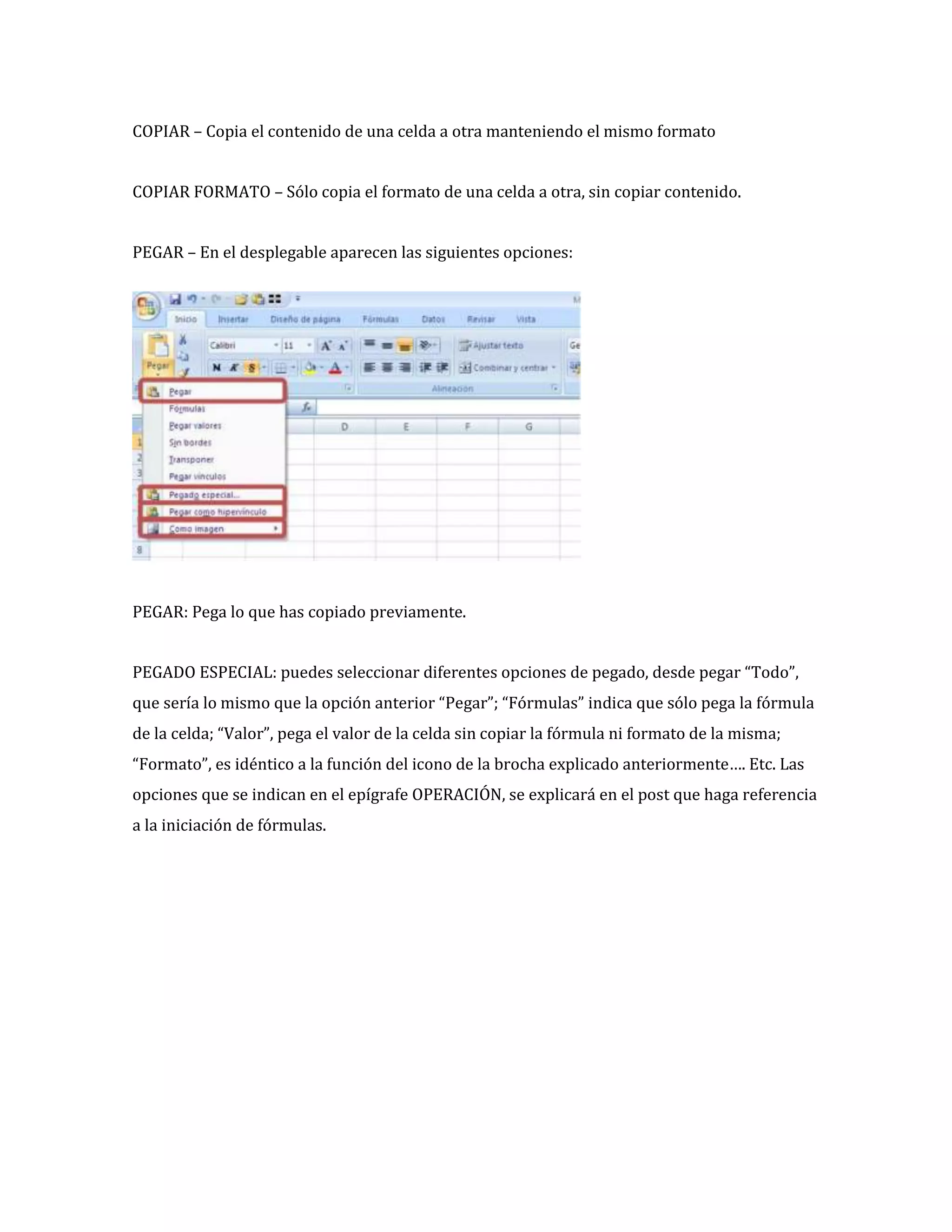 COPIAR – Copia el contenido de una celda a otra manteniendo el mismo formato
COPIAR FORMATO – Sólo copia el formato de una celda a otra, sin copiar contenido.
PEGAR – En el desplegable aparecen las siguientes opciones:

PEGAR: Pega lo que has copiado previamente.
PEGADO ESPECIAL: puedes seleccionar diferentes opciones de pegado, desde pegar “Todo”,
que sería lo mismo que la opción anterior “Pegar”; “Fórmulas” indica que sólo pega la fórmula
de la celda; “Valor”, pega el valor de la celda sin copiar la fórmula ni formato de la misma;
“Formato”, es idéntico a la función del icono de la brocha explicado anteriormente…. Etc. Las
opciones que se indican en el epígrafe OPERACIÓN, se explicará en el post que haga referencia
a la iniciación de fórmulas.

 