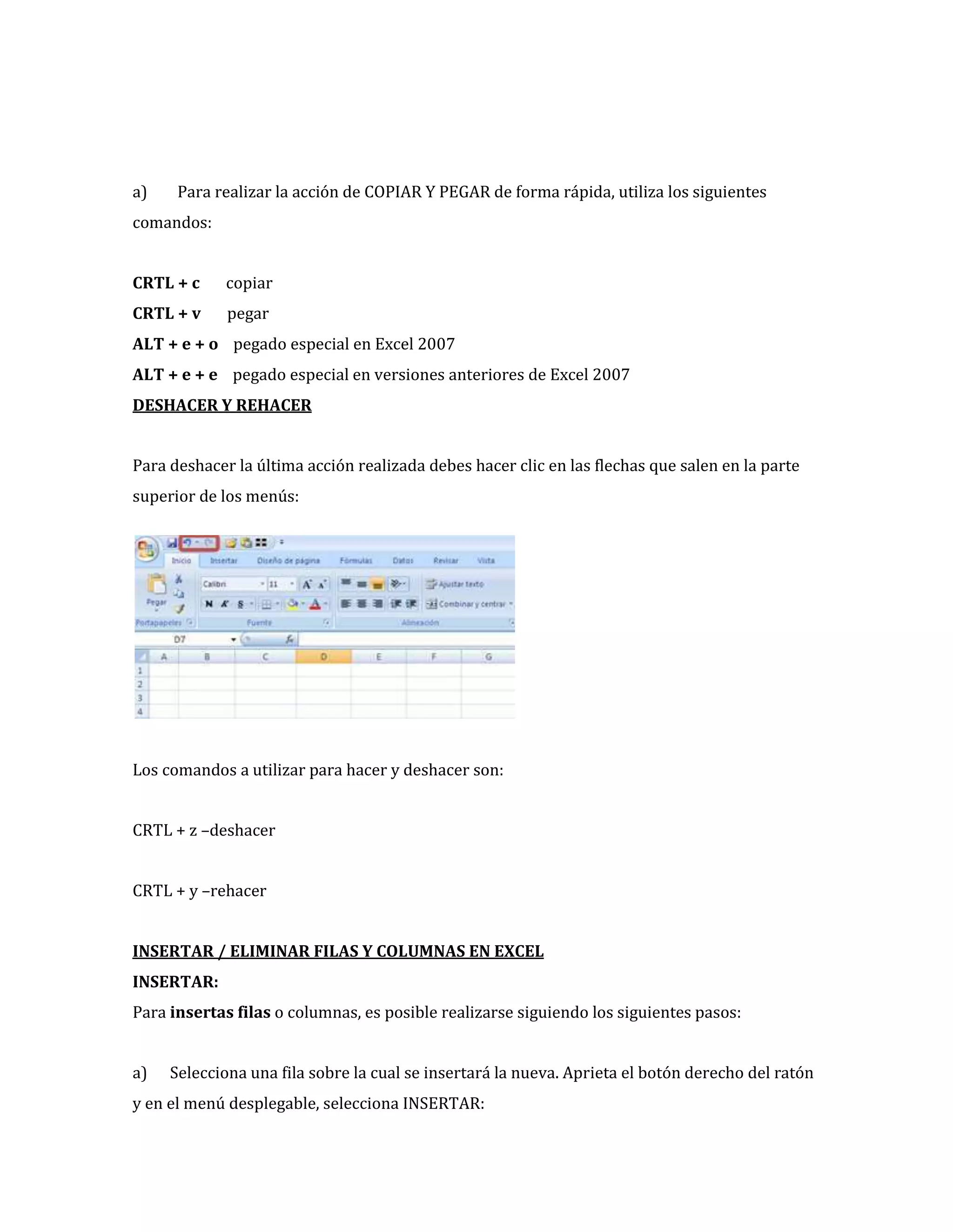 a)

Para realizar la acción de COPIAR Y PEGAR de forma rápida, utiliza los siguientes

comandos:
CRTL + c

copiar

CRTL + v

pegar

ALT + e + o pegado especial en Excel 2007
ALT + e + e pegado especial en versiones anteriores de Excel 2007
DESHACER Y REHACER
Para deshacer la última acción realizada debes hacer clic en las flechas que salen en la parte
superior de los menús:

Los comandos a utilizar para hacer y deshacer son:
CRTL + z –deshacer
CRTL + y –rehacer
INSERTAR / ELIMINAR FILAS Y COLUMNAS EN EXCEL
INSERTAR:
Para insertas filas o columnas, es posible realizarse siguiendo los siguientes pasos:
a)

Selecciona una fila sobre la cual se insertará la nueva. Aprieta el botón derecho del ratón

y en el menú desplegable, selecciona INSERTAR:

 