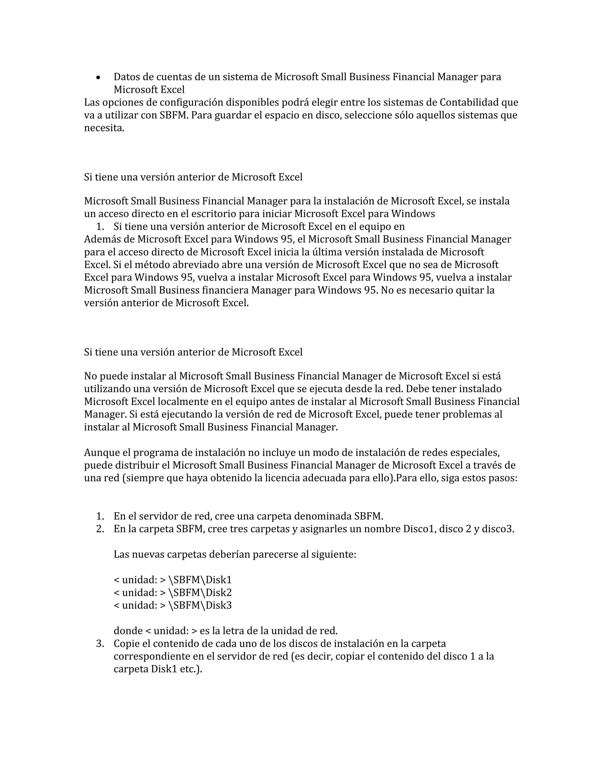 Datos de cuentas de un sistema de Microsoft Small Business Financial Manager para
Microsoft Excel
Las opciones de configuración disponibles podrá elegir entre los sistemas de Contabilidad que
va a utilizar con SBFM. Para guardar el espacio en disco, seleccione sólo aquellos sistemas que
necesita.

Si tiene una versión anterior de Microsoft Excel
Microsoft Small Business Financial Manager para la instalación de Microsoft Excel, se instala
un acceso directo en el escritorio para iniciar Microsoft Excel para Windows
1. Si tiene una versión anterior de Microsoft Excel en el equipo en
Además de Microsoft Excel para Windows 95, el Microsoft Small Business Financial Manager
para el acceso directo de Microsoft Excel inicia la última versión instalada de Microsoft
Excel. Si el método abreviado abre una versión de Microsoft Excel que no sea de Microsoft
Excel para Windows 95, vuelva a instalar Microsoft Excel para Windows 95, vuelva a instalar
Microsoft Small Business financiera Manager para Windows 95. No es necesario quitar la
versión anterior de Microsoft Excel.

Si tiene una versión anterior de Microsoft Excel
No puede instalar al Microsoft Small Business Financial Manager de Microsoft Excel si está
utilizando una versión de Microsoft Excel que se ejecuta desde la red. Debe tener instalado
Microsoft Excel localmente en el equipo antes de instalar al Microsoft Small Business Financial
Manager. Si está ejecutando la versión de red de Microsoft Excel, puede tener problemas al
instalar al Microsoft Small Business Financial Manager.
Aunque el programa de instalación no incluye un modo de instalación de redes especiales,
puede distribuir el Microsoft Small Business Financial Manager de Microsoft Excel a través de
una red (siempre que haya obtenido la licencia adecuada para ello).Para ello, siga estos pasos:
1. En el servidor de red, cree una carpeta denominada SBFM.
2. En la carpeta SBFM, cree tres carpetas y asignarles un nombre Disco1, disco 2 y disco3.
Las nuevas carpetas deberían parecerse al siguiente:
< unidad: > SBFMDisk1
< unidad: > SBFMDisk2
< unidad: > SBFMDisk3
donde < unidad: > es la letra de la unidad de red.
3. Copie el contenido de cada uno de los discos de instalación en la carpeta
correspondiente en el servidor de red (es decir, copiar el contenido del disco 1 a la
carpeta Disk1 etc.).

 