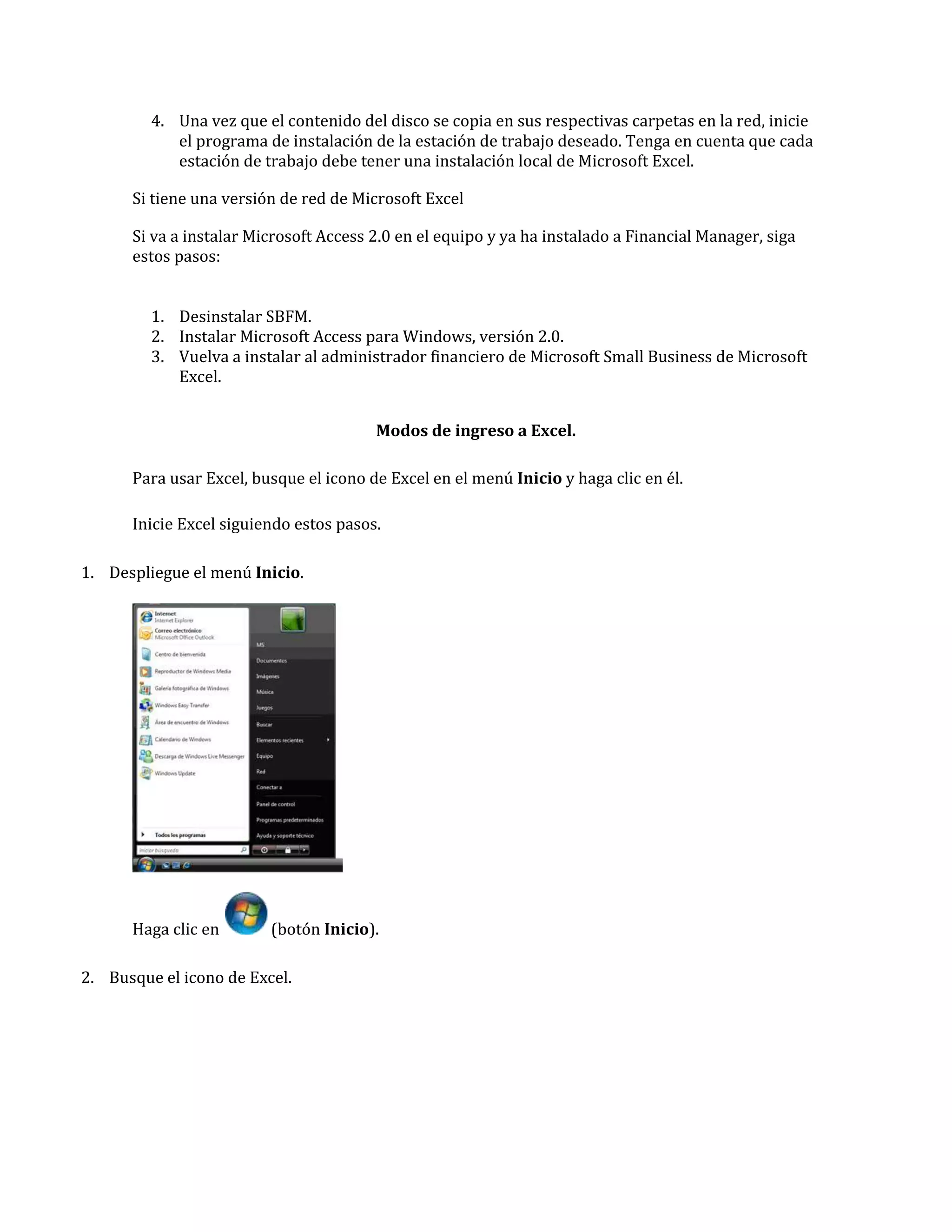 4. Una vez que el contenido del disco se copia en sus respectivas carpetas en la red, inicie
el programa de instalación de la estación de trabajo deseado. Tenga en cuenta que cada
estación de trabajo debe tener una instalación local de Microsoft Excel.
Si tiene una versión de red de Microsoft Excel
Si va a instalar Microsoft Access 2.0 en el equipo y ya ha instalado a Financial Manager, siga
estos pasos:
1. Desinstalar SBFM.
2. Instalar Microsoft Access para Windows, versión 2.0.
3. Vuelva a instalar al administrador financiero de Microsoft Small Business de Microsoft
Excel.
Modos de ingreso a Excel.
Para usar Excel, busque el icono de Excel en el menú Inicio y haga clic en él.
Inicie Excel siguiendo estos pasos.
1. Despliegue el menú Inicio.

Haga clic en

(botón Inicio).

2. Busque el icono de Excel.

 