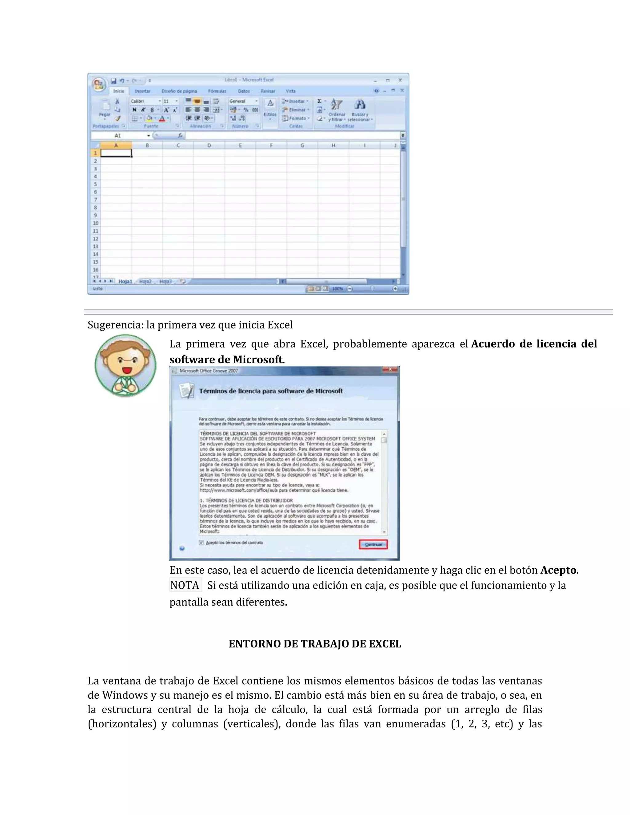 Sugerencia: la primera vez que inicia Excel
La primera vez que abra Excel, probablemente aparezca el Acuerdo de licencia del
software de Microsoft.

En este caso, lea el acuerdo de licencia detenidamente y haga clic en el botón Acepto.
NOTA Si está utilizando una edición en caja, es posible que el funcionamiento y la
pantalla sean diferentes.

ENTORNO DE TRABAJO DE EXCEL
La ventana de trabajo de Excel contiene los mismos elementos básicos de todas las ventanas
de Windows y su manejo es el mismo. El cambio está más bien en su área de trabajo, o sea, en
la estructura central de la hoja de cálculo, la cual está formada por un arreglo de filas
(horizontales) y columnas (verticales), donde las filas van enumeradas (1, 2, 3, etc) y las

 