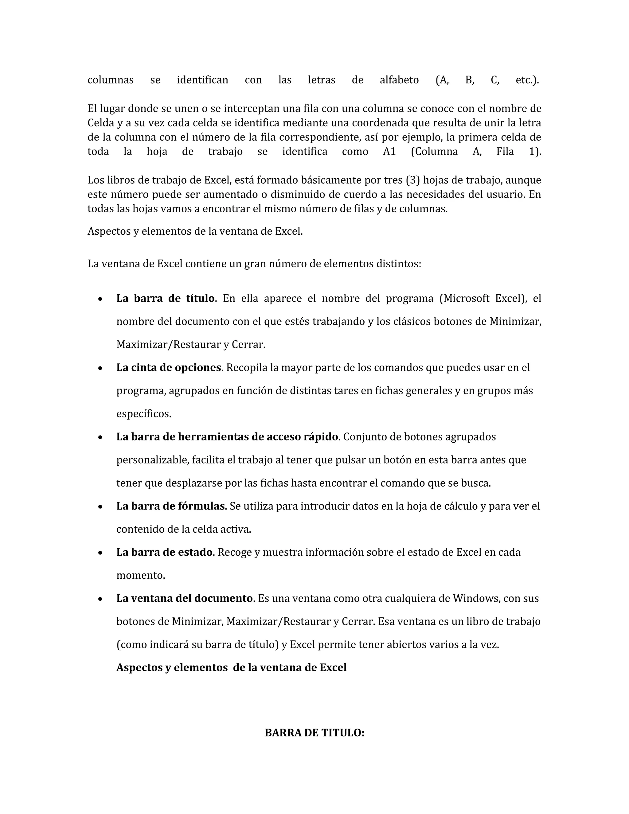 columnas

se

identifican

con

las

letras

de

alfabeto

(A,

B,

C,

etc.).

El lugar donde se unen o se interceptan una fila con una columna se conoce con el nombre de
Celda y a su vez cada celda se identifica mediante una coordenada que resulta de unir la letra
de la columna con el número de la fila correspondiente, así por ejemplo, la primera celda de
toda la hoja de trabajo se identifica como A1 (Columna A, Fila 1).
Los libros de trabajo de Excel, está formado básicamente por tres (3) hojas de trabajo, aunque
este número puede ser aumentado o disminuido de cuerdo a las necesidades del usuario. En
todas las hojas vamos a encontrar el mismo número de filas y de columnas.
Aspectos y elementos de la ventana de Excel.
La ventana de Excel contiene un gran número de elementos distintos:
La barra de título. En ella aparece el nombre del programa (Microsoft Excel), el
nombre del documento con el que estés trabajando y los clásicos botones de Minimizar,
Maximizar/Restaurar y Cerrar.
La cinta de opciones. Recopila la mayor parte de los comandos que puedes usar en el
programa, agrupados en función de distintas tares en fichas generales y en grupos más
específicos.
La barra de herramientas de acceso rápido. Conjunto de botones agrupados
personalizable, facilita el trabajo al tener que pulsar un botón en esta barra antes que
tener que desplazarse por las fichas hasta encontrar el comando que se busca.
La barra de fórmulas. Se utiliza para introducir datos en la hoja de cálculo y para ver el
contenido de la celda activa.
La barra de estado. Recoge y muestra información sobre el estado de Excel en cada
momento.
La ventana del documento. Es una ventana como otra cualquiera de Windows, con sus
botones de Minimizar, Maximizar/Restaurar y Cerrar. Esa ventana es un libro de trabajo
(como indicará su barra de título) y Excel permite tener abiertos varios a la vez.
Aspectos y elementos de la ventana de Excel

BARRA DE TITULO:

 