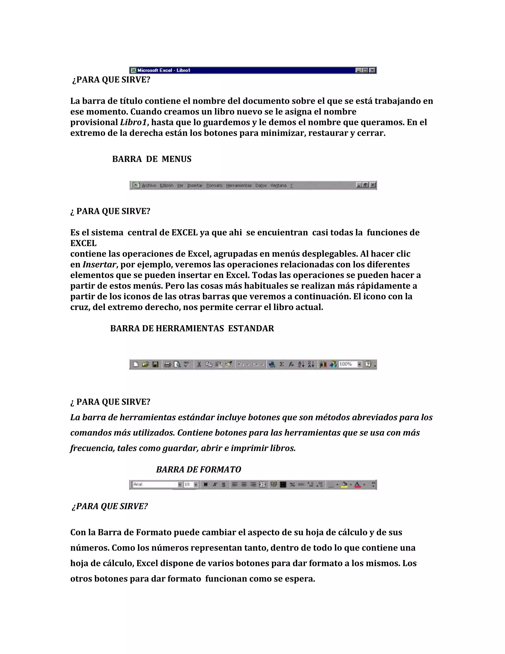 ¿PARA QUE SIRVE?
La barra de título contiene el nombre del documento sobre el que se está trabajando en
ese momento. Cuando creamos un libro nuevo se le asigna el nombre
provisional Libro1, hasta que lo guardemos y le demos el nombre que queramos. En el
extremo de la derecha están los botones para minimizar, restaurar y cerrar.
BARRA DE MENUS

¿ PARA QUE SIRVE?
Es el sistema central de EXCEL ya que ahi se encuientran casi todas la funciones de
EXCEL
contiene las operaciones de Excel, agrupadas en menús desplegables. Al hacer clic
en Insertar, por ejemplo, veremos las operaciones relacionadas con los diferentes
elementos que se pueden insertar en Excel. Todas las operaciones se pueden hacer a
partir de estos menús. Pero las cosas más habituales se realizan más rápidamente a
partir de los iconos de las otras barras que veremos a continuación. El icono con la
cruz, del extremo derecho, nos permite cerrar el libro actual.
BARRA DE HERRAMIENTAS ESTANDAR

¿ PARA QUE SIRVE?
La barra de herramientas estándar incluye botones que son métodos abreviados para los
comandos más utilizados. Contiene botones para las herramientas que se usa con más
frecuencia, tales como guardar, abrir e imprimir libros.
BARRA DE FORMATO

¿PARA QUE SIRVE?
Con la Barra de Formato puede cambiar el aspecto de su hoja de cálculo y de sus
números. Como los números representan tanto, dentro de todo lo que contiene una
hoja de cálculo, Excel dispone de varios botones para dar formato a los mismos. Los
otros botones para dar formato funcionan como se espera.

 