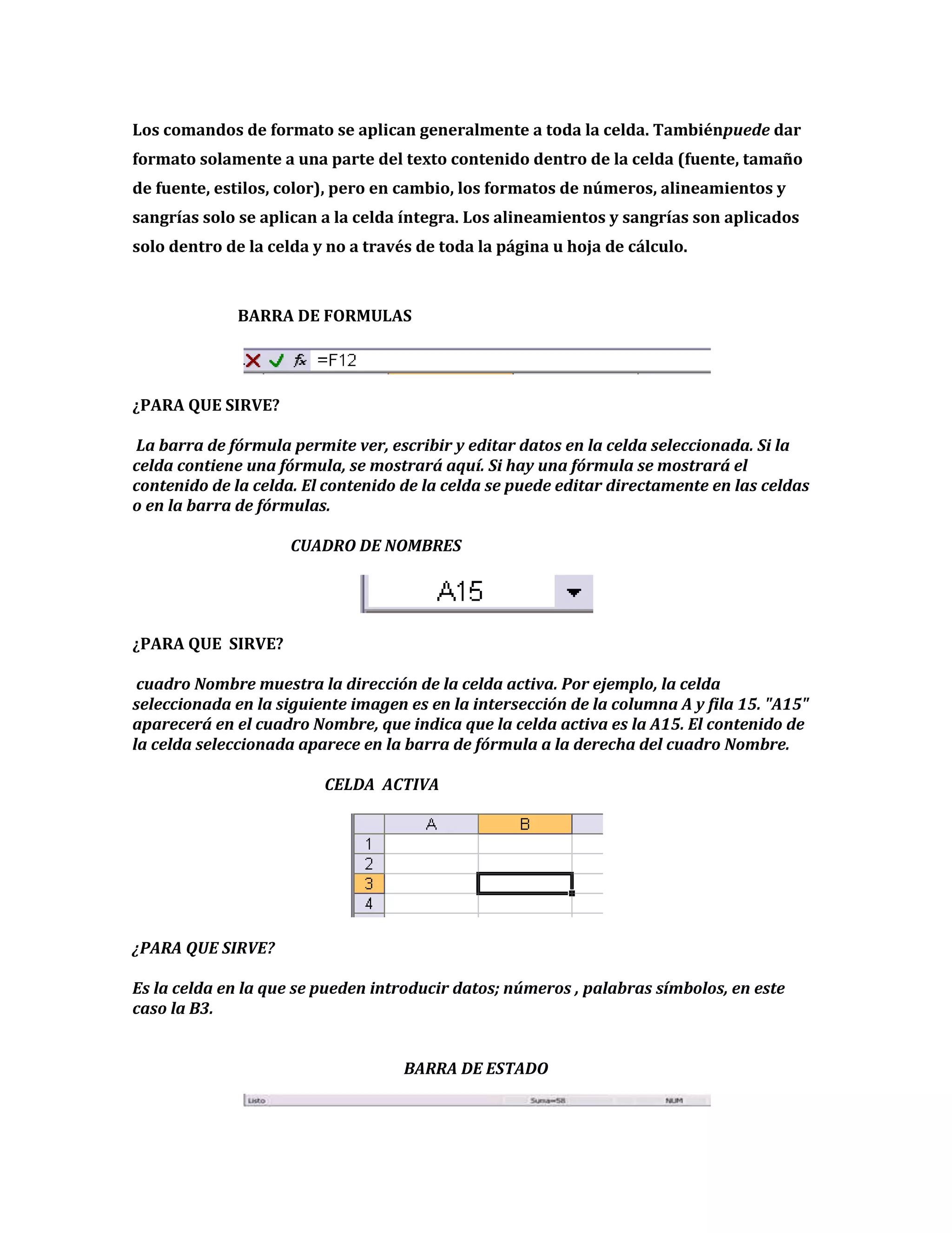 Los comandos de formato se aplican generalmente a toda la celda. Tambiénpuede dar
formato solamente a una parte del texto contenido dentro de la celda (fuente, tamaño
de fuente, estilos, color), pero en cambio, los formatos de números, alineamientos y
sangrías solo se aplican a la celda íntegra. Los alineamientos y sangrías son aplicados
solo dentro de la celda y no a través de toda la página u hoja de cálculo.

BARRA DE FORMULAS

¿PARA QUE SIRVE?
La barra de fórmula permite ver, escribir y editar datos en la celda seleccionada. Si la
celda contiene una fórmula, se mostrará aquí. Si hay una fórmula se mostrará el
contenido de la celda. El contenido de la celda se puede editar directamente en las celdas
o en la barra de fórmulas.
CUADRO DE NOMBRES

¿PARA QUE SIRVE?
cuadro Nombre muestra la dirección de la celda activa. Por ejemplo, la celda
seleccionada en la siguiente imagen es en la intersección de la columna A y fila 15. "A15"
aparecerá en el cuadro Nombre, que indica que la celda activa es la A15. El contenido de
la celda seleccionada aparece en la barra de fórmula a la derecha del cuadro Nombre.
CELDA ACTIVA

¿PARA QUE SIRVE?
Es la celda en la que se pueden introducir datos; números , palabras símbolos, en este
caso la B3.
BARRA DE ESTADO

 