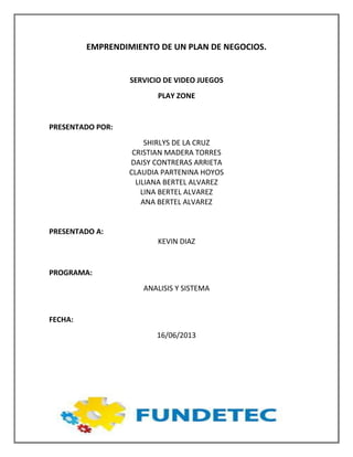 EMPRENDIMIENTO DE UN PLAN DE NEGOCIOS.
SERVICIO DE VIDEO JUEGOS
PLAY ZONE
PRESENTADO POR:
SHIRLYS DE LA CRUZ
CRISTIAN MADERA TORRES
DAISY CONTRERAS ARRIETA
CLAUDIA PARTENINA HOYOS
LILIANA BERTEL ALVAREZ
LINA BERTEL ALVAREZ
ANA BERTEL ALVAREZ
PRESENTADO A:
KEVIN DIAZ
PROGRAMA:
ANALISIS Y SISTEMA
FECHA:
16/06/2013
 