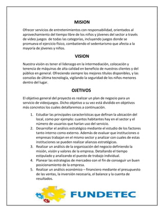 MISION
Ofrecer servicios de entretenimientos con responsabilidad, orientados al
aprovechamiento del tiempo libre de los niños y jóvenes del sector a través
de video juegos de todas las categorías, incluyendo juegos donde se
promueva el ejercicio físico, combatiendo el sedentarismo que afecta a la
mayoría de jóvenes y niños.
VISION
Nuestra visión es tener el liderazgo en la intermediación, colocación y
tenencia de máquinas de alta calidad en beneficio de nuestros clientes y del
público en general. Ofreciendo siempre los mejores títulos disponibles, y las
consolas de última tecnología, vigilando la seguridad de los niños menores
dentro del lugar.
OJETIVOS
El objetivo general del proyecto es realizar un plan de negocio para un
servicio de videojuegos. Dicho objetivo a su vez está dividido en objetivos
más concretos los cuales detallaremos a continuación.
1. Estudiar las principales características que definan la ubicación del
local, como por ejemplo: cuantos habitantes hay en el sector y el
número de usuarios que harían uso del servicio.
2. Desarrollar el análisis estratégico mediante el estudio de los factores
tanto interno como externo. Además de evaluar que instituciones o
empresas trabajan en el mismo sector y analizar con cuales de estas
instituciones se pueden realizar alianzas estratégicas.
3. Realizar un análisis de la organización del negocio definiendo la
misión, visión y valores de la empresa. Detallando el tiempo
estipulado y analizando el puesto de trabajo individual.
4. Planear las estrategias de mercadeo con el fin de conseguir un buen
posicionamiento de la empresa.
5. Realizar un análisis económico – financiero mediante el presupuesto
de las ventas, la inversión necesaria, el balance y la cuenta de
resultados.
 