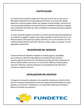 JUSTIFICACION
La creación de la empresa surge de la idea que tuvimos de ver que era un
Mercado competitivo en el que podríamos ofrecer un servicio de calidad,
dónde los usuarios puedan contar con equipos en buen estado, servicio en el
cual el costo del producto sería económico y el ambiente tranquilo y relajado
para el beneficio de todos los niños y el público en general que quiera adquirir
nuestro servicio.
La razón social del negocio es prestar un servicio de atención personalizada en
un ambiente acogedor y seguro, para todos aquellos usuarios entre los 5 y 25
Años de edad y todo aquel que quiera utilizarlo, en el cual contarían con una
cafetería donde podrían consumir refrescos, dulces, agua, y así pasar un rato
agradable y placentero.
DESCRIPCION DEL NEGOCIO
El local donde está ubicado el negocio es amplio,seguro y agradable,
que cuenta con vidrio de seguridad para la protección de nuestros
usuarios,además de contar con 10 equipos para play,30 sillas,3 abanicoc de
techo,1 baño;tambien cuenta con un servicio de cafetería, donde podrán
consumir refrescos y demás productos,sin necesidad de salir del local a
comprar en lugares cercanos.
LOCALIZACION DEL NEGOCIO
El negocio se encuentra ubicado en la ciudad de sincelejo,en el barrio 20 de
julio en la calle principal,donde el area de trabajo estará distribuído en cuatro
paredes; a la derecha: 5 telévisores, a la izquierda:5 telévisores,al fondo:1
baño,a la entrada una cafetería.
 