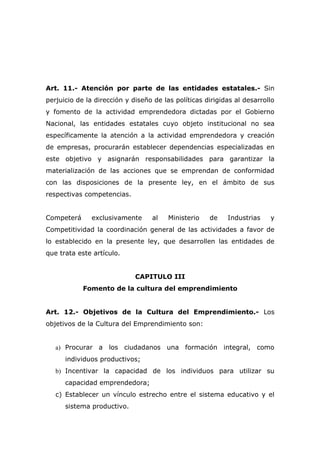 Art. 11.- Atención por parte de las entidades estatales.- Sin
perjuicio de la dirección y diseño de las políticas dirigidas al desarrollo
y fomento de la actividad emprendedora dictadas por el Gobierno
Nacional, las entidades estatales cuyo objeto institucional no sea
específicamente la atención a la actividad emprendedora y creación
de empresas, procurarán establecer dependencias especializadas en
este objetivo y asignarán responsabilidades para garantizar la
materialización de las acciones que se emprendan de conformidad
con las disposiciones de la presente ley, en el ámbito de sus
respectivas competencias.


Competerá      exclusivamente     al    Ministerio   de    Industrias    y
Competitividad la coordinación general de las actividades a favor de
lo establecido en la presente ley, que desarrollen las entidades de
que trata este artículo.


                             CAPITULO III
            Fomento de la cultura del emprendimiento


Art. 12.- Objetivos de la Cultura del Emprendimiento.- Los
objetivos de la Cultura del Emprendimiento son:


   a) Procurar a los ciudadanos una formación integral, como
      individuos productivos;
   b) Incentivar la capacidad de los individuos para utilizar su
      capacidad emprendedora;
   c) Establecer un vínculo estrecho entre el sistema educativo y el
      sistema productivo.
 