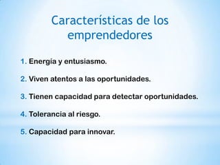 Características de los
            emprendedores

1. Energía y entusiasmo.

2. Viven atentos a las oportunidades.

3. Tienen capacidad para detectar oportunidades.

4. Tolerancia al riesgo.

5. Capacidad para innovar.
 