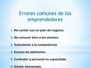 Errores comunes de los
         emprendedores

1. No contar con un plan de negocio.

2. No conocer bien a los clientes.

3. Subestimar a la competencia.

4. Exceso de optimismo.

5. Contratar a personal no capacitado.

6. Gastar demasiado.
 