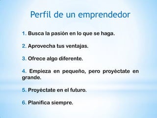 Perfil de un emprendedor

1. Busca la pasión en lo que se haga.

2. Aprovecha tus ventajas.

3. Ofrece algo diferente.

4. Empieza en pequeño, pero proyéctate en
grande.

5. Proyéctate en el futuro.

6. Planifica siempre.
 