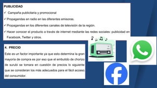 PUBLICIDAD
 Campaña publicitaria y promocional
 Propagandas en radio en las diferentes emisoras.
 Propagandas en los diferentes canales de televisión de la región.
 Hacer conocer el producto a través de internet mediante las redes sociales: publicidad en
Facebook, Twitter y otros.
4. PRECIO
Este es un factor importante ya que esto determina la gran
mayoría de compra es por eso que el embutido de chorizo
de surubi se tomara en cuestión de precios lo siguiente
que se consideran los más adecuados para el fácil acceso
del consumidor.
 