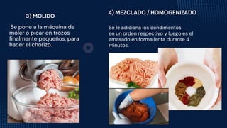 Se le adiciona los condimentos
en un orden respectivo y luego es el
amasado en forma lenta durante 4
minutos.
Se pone a la máquina de
moler o picar en trozos
finalmente pequeños, para
hacer el chorizo.
3) MOLIDO
4) MEZCLADO / HOMOGENIZADO
 