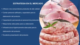 ESTRATEGIA EN EL MERCADO
1.Ofrecer a los consumidores productos de alta calidad
 Contar personal calificado y capacitado para la
elaboración del producto.
 Capacitación permanente al personal de producción.
 Maquinarias adecuadas para su elaboración.
 Infraestructura higiénicamente adecuada para la
elaboración del producto.
 Excelente presentación del producto.
 