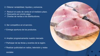 2. Obtener rentabilidad, liquidez y solvencia.
 Reducir el costo de venta en el mediano plazo.
 Descuento por pronto pago.
 Charlas de ventas a los distribuidores.
3. Ser competitivo en el servicio.
 Entrega oportuna de los productos.
4. Ampliar progresivamente nuestro mercado
 Participar de las ferias y eventos de la región.
 Realizar publicidad en radios, televisión y redes
sociales.
 