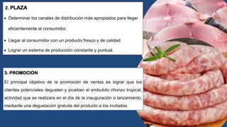 2. PLAZA
 Determinar los canales de distribución más apropiados para llegar
eficientemente al consumidor.
 Llegar al consumidor con un producto fresco y de calidad.
 Lograr un sistema de producción constante y puntual.
3. PROMOCION
El principal objetivo de la promoción de ventas es lograr que los
clientes potenciales degusten y prueben el embutido chorizo tropical,
actividad que se realizara en el día de la inauguración o lanzamiento,
mediante una degustación gratuita del producto a los invitados.
 