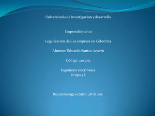 Universitaria de investigación y desarrollo


            Emprendimiento

Legalización de una empresa en Colombia

    Alumno: Eduardo Santos Azuero

             Código: 2103013

          Ingeniería electrónica
                Grupo 4E




     Bucaramanga octubre 28 de 2011
 