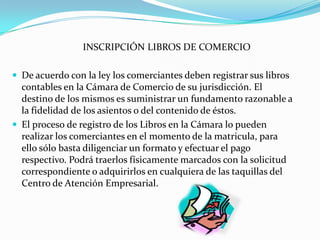 INSCRIPCIÓN LIBROS DE COMERCIO

 De acuerdo con la ley los comerciantes deben registrar sus libros
  contables en la Cámara de Comercio de su jurisdicción. El
  destino de los mismos es suministrar un fundamento razonable a
  la fidelidad de los asientos o del contenido de éstos.
 El proceso de registro de los Libros en la Cámara lo pueden
  realizar los comerciantes en el momento de la matricula, para
  ello sólo basta diligenciar un formato y efectuar el pago
  respectivo. Podrá traerlos físicamente marcados con la solicitud
  correspondiente o adquirirlos en cualquiera de las taquillas del
  Centro de Atención Empresarial.
 
