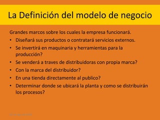 La Definición del modelo de negocio Grandes marcos sobre los cuales la empresa funcionará. Diseñará sus productos o contratará servicios externos. Se invertirá en maquinaria y herramientas para la producción? Se venderá a traves de distribuidoras con propia marca? Con la marca del distribuidor? En una tienda directamente al publico? Determinar donde se ubicará la planta y como se distribuirán los procesos? 28 de ago de 2009 