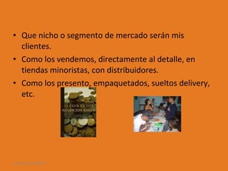 Que nicho o segmento de mercado serán mis clientes. Como los vendemos, directamente al detalle, en tiendas minoristas, con distribuidores. Como los presento, empaquetados, sueltos delivery, etc. 28 de ago de 2009 