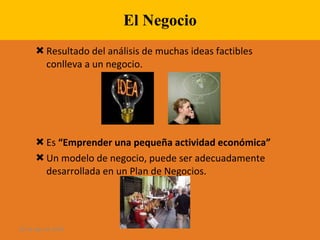 El Negocio Resultado del análisis de muchas ideas factibles conlleva a un negocio. Es  “Emprender una pequeña actividad económica” Un modelo de negocio, puede ser adecuadamente desarrollada en un Plan de Negocios. 28 de ago de 2009 