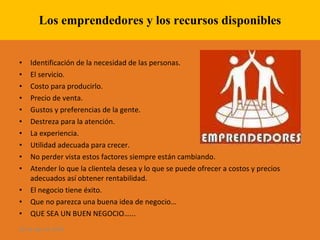 Los emprendedores y los recursos disponibles Identificación de la necesidad de las personas. El servicio. Costo para producirlo. Precio de venta. Gustos y preferencias de la gente. Destreza para la atención. La experiencia. Utilidad adecuada para crecer. No perder vista estos factores siempre están cambiando. Atender lo que la clientela desea y lo que se puede ofrecer a costos y precios adecuados así obtener rentabilidad. El negocio tiene éxito. Que no parezca una buena idea de negocio…  QUE SEA UN BUEN NEGOCIO…... 28 de ago de 2009 