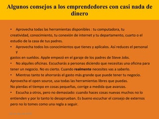 Algunos consejos a los emprendedores con casi nada de dinero Aprovecha todas las herramientas disponibles : tu computadora, tu creatividad, conocimiento, tu conexión de internet y tu departamento, cuarto o el estudio de la casa de tus padres.  Aprovecha todos los conocimientos que tienes y aplícalos. Así reduces el personal y gastos en sueldos. Apple empezó en el garaje de los padres de Steve Jobs.  No alquiles oficinas. Escucharás a personas diciendo que necesitas una oficina para tener un negocio. No es cierto. Cuando  realmente  necesites vas a saberlo. Mientras tanto te ahorrarás el gasto más grande que puede tener tu negocio.  Aprovecha el open source, usa todas las herramientas libres que puedas.  No pierdas el tiempo en cosas pequeñas, corrige a medida que avanzas.  Escucha a otros, pero no demasiado: cuando haces cosas nuevas muchos no lo entienden y por lo tanto lo desaprueban. Es bueno escuchar el consejo de externos pero no lo tomes como una regla a seguir.  28 de ago de 2009 