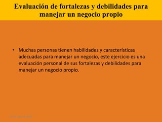 Evaluación de fortalezas y debilidades para manejar un negocio propio Muchas personas tienen habilidades y características adecuadas para manejar un negocio, este ejercicio es una evaluación personal de sus fortalezas y debilidades para manejar un negocio propio. 28 de ago de 2009 