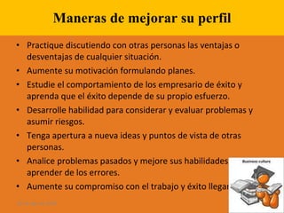 Maneras de mejorar su perfil Practique discutiendo con otras personas las ventajas o desventajas de cualquier situación. Aumente su motivación formulando planes. Estudie el comportamiento de los empresario de éxito y aprenda que el éxito depende de su propio esfuerzo. Desarrolle habilidad para considerar y evaluar problemas y asumir riesgos. Tenga apertura a nueva ideas y puntos de vista de otras personas. Analice problemas pasados y mejore sus habilidades para aprender de los errores. Aumente su compromiso con el trabajo y éxito llegará. 28 de ago de 2009 
