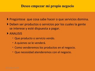Deseo empezar mi propio negocio Pregúntese  que cosa sabe hacer o que servicios domina. Deben ser productos o servicios por los cuales la gente se interese y esté dispuesta a pagar. ANALISIS Que producto o servicio vendo. A quienes se le venderá. Como venderemos los productos en el negocio. Que necesidad atenderemos con el negocio. 28 de ago de 2009 