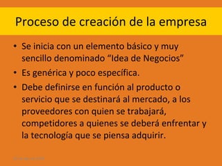 Proceso de creación de la empresa Se inicia con un elemento básico y muy sencillo denominado “Idea de Negocios” Es genérica y poco específica. Debe definirse en función al producto o servicio que se destinará al mercado, a los proveedores con quien se trabajará, competidores a quienes se deberá enfrentar y la tecnología que se piensa adquirir. 28 de ago de 2009 
