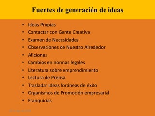 Fuentes de generación de ideas Ideas Propias Contactar con Gente Creativa Examen de Necesidades Observaciones de Nuestro Alrededor Aficiones Cambios en normas legales Literatura sobre emprendimiento Lectura de Prensa Trasladar ideas foráneas de éxito Organismos de Promoción empresarial Franquicias 28 de ago de 2009 