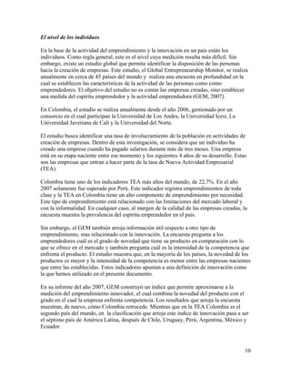 El nivel de los individuos
En la base de la actividad del emprendimiento y la innovación en un país están los
individuos. Como regla general, este es el nivel cuya medición resulta más difícil. Sin
embargo, existe un estudio global que permite identificar la disposición de las personas
hacia la creación de empresas. Este estudio, el Global Entrepreneurship Monitor, se realiza
anualmente en cerca de 45 países del mundo y realiza una encuesta en profundidad en la
cual se establecen las características de la actividad de las personas como como
emprendedores. El objetivo del estudio no es contar las empresas creadas, sino establecer
una medida del espíritu emprendedor y la actividad emprendedora (GEM, 2007).
En Colombia, el estudio se realiza anualmente desde el año 2006, gestionado por un
consorcio en el cual participan la Universidad de Los Andes, la Universidad Icesi, La
Universidad Javeriana de Cali y la Universidad del Norte.
El estudio busca identificar una tasa de involucramiento de la población en actividades de
creación de empresas. Dentro de esta investigación, se considera que un individuo ha
creado una empresa cuando ha pagado salarios durante más de tres meses. Una empresa
está en su etapa naciente entre ese momento y los siguientes 4 años de su desarrollo. Estas
son las empresas que entran a hacer parte de la tasa de Nueva Actividad Empresarial
(TEA).
Colombia tiene uno de los indicadores TEA más altos del mundo, de 22,7%. En el año
2007 solamente fue superada por Perú. Este indicador registra emprendimientos de toda
clase y la TEA en Colombia tiene un alto componente de emprendimiento por necesidad.
Este tipo de emprendimiento está relacionado con las limitaciones del mercado laboral y
con la informalidad. En cualquier caso, al margen de la calidad de las empresas creadas, la
encuesta muestra la prevalencia del espíritu emprendedor en el país.
Sin embargo, el GEM también arroja información útil respecto a otro tipo de
emprendimiento, mas relacionado con la innovación. La encuesta pregunta a los
emprendedores cuál es el grado de novedad que tiene su producto en comparación con lo
que se ofrece en el mercado y también pregunta cuál es la intensidad de la competencia que
enfrenta el producto. El estudio muestra que, en la mayoría de los países, la novedad de los
productos es mayor y la intensidad de la competencia es menor entre las empresas nacientes
que entre las establecidas. Estos indicadores apuntan a una definición de innovación como
la que hemos utilizado en el presente documento.
En su informe del año 2007, GEM construyó un índice que permite aproximarse a la
medición del emprendimiento innovador, el cual combina la novedad del producto con el
grado en el cual la empresa enfrenta competencia. Los resultados que arroja la encuesta
muestran, de nuevo, cómo Colombia retrocede. Mientras que en la TEA Colombia es el
segundo país del mundo, en la clasificación que arroja este índice de innovación pasa a ser
el séptimo país de América Latina, después de Chile, Uruguay, Perú, Argentina, México y
Ecuador.
10
 
