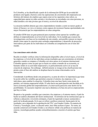 En Colombia, se ha identificado a partir de la información GEM que la novedad del
producto está ligada a factores como las aspiraciones de crecimiento del empresario (en
términos del número de empleos que espera crear en los siguientes cinco años), su
capacidad para operar en redes sociales e involucrarse en sociedades con otras personas, su
edad (tienden a ser más jóvenes que el resto) y su nivel de educación.
La encuesta también detecta que estos emprendedores tienden a sentir en menor grado el
temor al fracaso y se ven a sí mismos como capaces de reconocer buenas oportunidades con
mayor frecuencia que los emprendedores en otras categorías.
El estudio GEM tiene un gran potencial para examinar cómo operan las variables que
definen el emprendimiento en el nivel de los individuos. En la medida que avancen las
investigaciones con base en los resultados de este estudio, será posible conocer en mayor
detalle cómo opera la conexión entre actitudes emprendedoras y desarrollo de proyectos
innovadores por parte de los individuos en Colombia en comparación con el resto del
mundo.
Las conexiones entre niveles
Resulta revelador verificar cómo la información disponible sobre el nivel macro, el nivel de
las empresas y el nivel de los individuos arroja resultados que son consistentes en términos
generales cuando se compara a Colombia con otros países en el entorno internacional.
Colombia aparece como un país que es fuerte en cuanto a tamaño de su economía, es
bastante sólido en su actividad empresarial y es particularmente activo en su tasa de
creación de empresas. Sin embargo, definitivamente se rezaga en las clasificaciones tan
pronto como el foco del análisis se desplaza hacia los temas relacionados con la
innovación.
Considerado el problema desde esta perspectiva, se pone de relieve la importancia que tiene
la acción sobre las variables que permiten conectar el entorno, las empresas y los
individuos, para cambiar la situación. Colombia tiene una base fuerte como punto de
partida y un sistema empresarial sólido. El salto hacia una participación más decidida en la
nueva economía global del emprendimiento y la innovación parecería estar dentro de las
posibilidades. Es necesario imprimir una nueva dinámica a la base de activos empresariales
que hoy se tiene.
Respecto a las grandes variables que conectan a las empresas y el entorno macro, el país ha
hecho un análisis abundante del factor institucional. En términos de las instituciones que se
refieren a educación e inversión extranjera, el país ha registrado avances sustanciales a
partir de la década pasada. En lo que se refiere a política comercial, buena parte de los
resultados van a depender de la aprobación del TLC con Estados Unidos. En materia de
Ciencia y Tecnología, como se discutió antes, hace falta acelerar el paso . En suma, un
acuerdo comercial con Estados Unidos y un refuerzo sólido a las políticas en materia de
ciencia y tecnología podrían ayudar extraordinariamente a recorrer el camino que hace
falta.
11
 