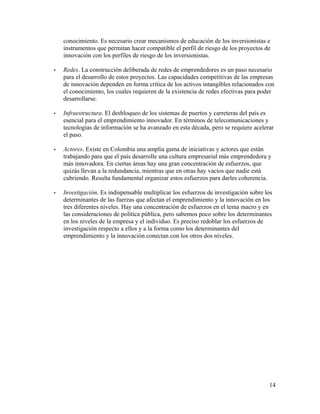 conocimiento. Es necesario crear mecanismos de educación de los inversionistas e
instrumentos que permitan hacer compatible el perfil de riesgo de los proyectos de
innovación con los perfiles de riesgo de los inversionistas.
• Redes. La construcción deliberada de redes de emprendedores es un paso necesario
para el desarrollo de estos proyectos. Las capacidades competitivas de las empresas
de innovación dependen en forma crítica de los activos intangibles relacionados con
el conocimiento, los cuales requieren de la existencia de redes efectivas para poder
desarrollarse.
• Infraestructura. El desbloqueo de los sistemas de puertos y carreteras del país es
esencial para el emprendimiento innovador. En términos de telecomunicaciones y
tecnologías de información se ha avanzado en esta década, pero se requiere acelerar
el paso.
• Actores. Existe en Colombia una amplia gama de iniciativas y actores que están
trabajando para que el país desarrolle una cultura empresarial más emprendedora y
más innovadora. En ciertas áreas hay una gran concentración de esfuerzos, que
quizás llevan a la redundancia, mientras que en otras hay vacíos que nadie está
cubriendo. Resulta fundamental organizar estos esfuerzos para darles coherencia.
• Investigación. Es indispensable multiplicar los esfuerzos de investigación sobre los
determinantes de las fuerzas que afectan el emprendimiento y la innovación en los
tres diferentes niveles. Hay una concentración de esfuerzos en el tema macro y en
las consideraciones de política pública, pero sabemos poco sobre los determinantes
en los niveles de la empresa y el individuo. Es preciso redoblar los esfuerzos de
investigación respecto a ellos y a la forma como los determinantes del
emprendimiento y la innovación conectan con los otros dos niveles.
14
 