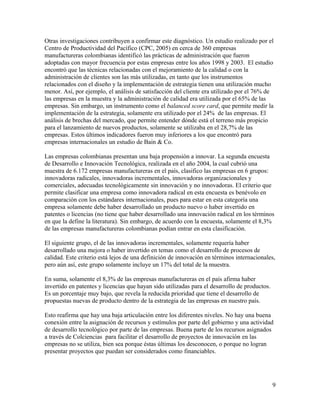 Otras investigaciones contribuyen a confirmar este diagnóstico. Un estudio realizado por el
Centro de Productividad del Pacífico (CPC, 2005) en cerca de 360 empresas
manufactureras colombianas identificó las prácticas de administración que fueron
adoptadas con mayor frecuencia por estas empresas entre los años 1998 y 2003. El estudio
encontró que las técnicas relacionadas con el mejoramiento de la calidad o con la
administración de clientes son las más utilizadas, en tanto que los instrumentos
relacionados con el diseño y la implementación de estrategia tienen una utilización mucho
menor. Así, por ejemplo, el análisis de satisfacción del cliente era utilizado por el 76% de
las empresas en la muestra y la administración de calidad era utilizada por el 65% de las
empresas. Sin embargo, un instrumento como el balanced score card, que permite medir la
implementación de la estrategia, solamente era utilizado por el 24% de las empresas. El
análisis de brechas del mercado, que permite entender dónde está el terreno más propicio
para el lanzamiento de nuevos productos, solamente se utilizaba en el 28,7% de las
empresas. Estos últimos indicadores fueron muy inferiores a los que encontró para
empresas internacionales un estudio de Bain & Co.
Las empresas colombianas presentan una baja propensión a innovar. La segunda encuesta
de Desarrollo e Innovación Tecnológica, realizada en el año 2004, la cual cubrió una
muestra de 6.172 empresas manufactureras en el país, clasifico las empresas en 6 grupos:
innovadoras radicales, innovadoras incrementales, innovadoras organizacionales y
comerciales, adecuadas tecnológicamente sin innovación y no innovadoras. El criterio que
permite clasificar una empresa como innovadora radical en esta encuesta es benévolo en
comparación con los estándares internacionales, pues para estar en esta categoría una
empresa solamente debe haber desarrollado un producto nuevo o haber invertido en
patentes o licencias (no tiene que haber desarrollado una innovación radical en los términos
en que la define la literatura). Sin embargo, de acuerdo con la encuesta, solamente el 8,3%
de las empresas manufactureras colombianas podían entrar en esta clasificación.
El siguiente grupo, el de las innovadoras incrementales, solamente requería haber
desarrollado una mejora o haber invertido en temas como el desarrollo de procesos de
calidad. Este criterio está lejos de una definición de innovación en términos internacionales,
pero aún así, este grupo solamente incluye un 17% del total de la muestra.
En suma, solamente el 8,3% de las empresas manufactureras en el país afirma haber
invertido en patentes y licencias que hayan sido utilizadas para el desarrollo de productos.
Es un porcentaje muy bajo, que revela la reducida prioridad que tiene el desarrollo de
propuestas nuevas de producto dentro de la estrategia de las empresas en nuestro país.
Esto reafirma que hay una baja articulación entre los diferentes niveles. No hay una buena
conexión entre la asignación de recursos y estímulos por parte del gobierno y una actividad
de desarrollo tecnológico por parte de las empresas. Buena parte de los recursos asignados
a través de Colciencias para facilitar el desarrollo de proyectos de innovación en las
empresas no se utiliza, bien sea porque éstas últimas los desconocen, o porque no logran
presentar proyectos que puedan ser considerados como financiables.
9
 