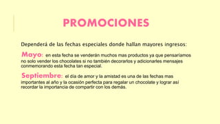 PROMOCIONES 
Dependerá de las fechas especiales donde hallan mayores ingresos: 
Mayo: en esta fecha se venderán muchos mas productos ya que pensaríamos 
no solo vender los chocolates si no también decorarlos y adicionarles mensajes 
conmemorando esta fecha tan especial. 
Septiembre: el día de amor y la amistad es una de las fechas mas 
importantes al año y la ocasión perfecta para regalar un chocolate y lograr así 
recordar la importancia de compartir con los demás. 
 