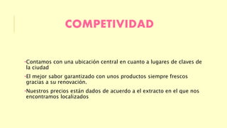 COMPETIVIDAD 
•Contamos con una ubicación central en cuanto a lugares de claves de 
la ciudad 
•El mejor sabor garantizado con unos productos siempre frescos 
gracias a su renovación. 
•Nuestros precios están dados de acuerdo a el extracto en el que nos 
encontramos localizados 
 