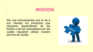 MISION 
Ser una microempresa que le de a 
sus clientes los productos que 
requieran dependiendo de las 
fechas o de las necesidades por las 
cuales requieran utilizar nuestro 
servicio de ventas. 
 