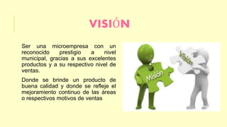VISIÓN 
Ser una microempresa con un 
reconocido prestigio a nivel 
municipal, gracias a sus excelentes 
productos y a su respectivo nivel de 
ventas. 
Donde se brinde un producto de 
buena calidad y donde se refleje el 
mejoramiento continuo de las áreas 
o respectivos motivos de ventas 
 