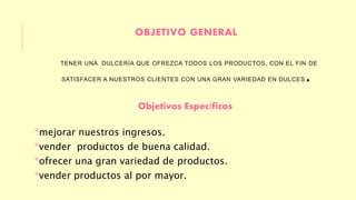 OBJETIVO GENERAL 
TENER UNA DULCERÍA QUE OFREZCA TODOS LOS PRODUCTOS, CON EL FIN DE 
SATISFACER A NUESTROS CLIENTES CON UNA GRAN VARIEDAD EN DULCES. 
Objetivos Específicos 
*mejorar nuestros ingresos. 
*vender productos de buena calidad. 
*ofrecer una gran variedad de productos. 
*vender productos al por mayor. 
 