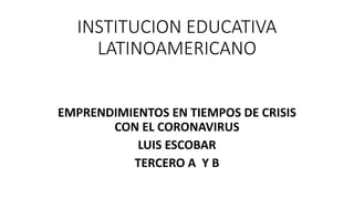 INSTITUCION EDUCATIVA
LATINOAMERICANO
EMPRENDIMIENTOS EN TIEMPOS DE CRISIS
CON EL CORONAVIRUS
LUIS ESCOBAR
TERCERO A Y B
 