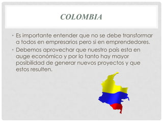 COLOMBIA

• Es importante entender que no se debe transformar
  a todos en empresarios pero si en emprendedores.
• Debemos aprovechar que nuestro país esta en
  auge económico y por lo tanto hay mayor
  posibilidad de generar nuevos proyectos y que
  estos resulten.
 
