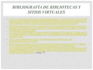 BIBLIOGRAFÍA DE BIBLIOTECAS Y
          SITIOS VIRTUALES
• http://ciruelo.uninorte.edu.co/pdf/pensamiento_gestion/26/4_Nuevas%2
  0perspectivas%20para%20entender%20el%20emprendimiento%20empres
  arial.pdfhttp://www.cenired.org.co/files/memorias2/3/rafael.pdf
• http://books.google.com.co/books?id=07vjrqVj0AQC&printsec=frontcov
  er&dq=concepto+emprendimiento+empresarial&source=bl&ots=nhoIqK
  mOkP&sig=AOGQucSbb-
  o17ctTzwPewi8NQu8&hl=es&sa=X&ei=Txc0UK66GYXm8gSqlYGICg&ved=0
  CFQQ6AEwBg#v=onepage&q=concepto%20emprendimiento%20empre
  sarial&f=false
• http://www.slideshare.net/consultorioempresarial/curso-de-
  emprendimiento-sena-2011
• http://books.google.com.co/books?id=tzhg6ywNqUsC&pg=PA171&lpg=
  PA171&dq=emprendimiento+empresarial&source=bl&ots=gSU-
  nzNVGe&sig=xA4ORhUJoAQBrIVIKAx6Eq7uESw&hl=es&sa=X&ei=2hc0UIiYF
  YbY8gT0x4HIBQ&ved=0CC4Q6AEwAA#v=onepage&q=emprendimiento
  %20empresarial&f=false – pag 171
 