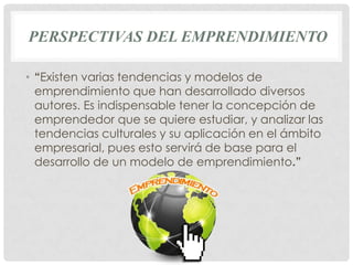 PERSPECTIVAS DEL EMPRENDIMIENTO

• “Existen varias tendencias y modelos de
  emprendimiento que han desarrollado diversos
  autores. Es indispensable tener la concepción de
  emprendedor que se quiere estudiar, y analizar las
  tendencias culturales y su aplicación en el ámbito
  empresarial, pues esto servirá de base para el
  desarrollo de un modelo de emprendimiento.”
 